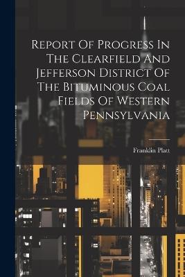 Report Of Progress In The Clearfield And Jefferson District Of The Bituminous Coal Fields Of Western Pennsylvania - Franklin Platt - cover