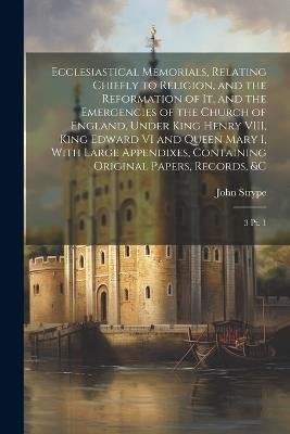 Ecclesiastical Memorials, Relating Chiefly to Religion, and the Reformation of it, and the Emergencies of the Church of England, Under King Henry VIII, King Edward VI and Queen Mary I, With Large Appendixes, Containing Original Papers, Records, &c: 3 pt. 1 - John Strype - cover