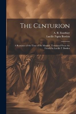 The Centurion; a Romance of the Time of the Messiah. Translated From the French by Lucille P. Borden - A B 1839-1920 Routhier,Lucille Papin Borden - cover