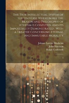 The True Intellectual System of the Universe Wherein all the Reason and Philosophy of Atheism is Confuted: And its Impossibility Demonstrated; With a Treatise Concerning Eternal And Immutable Morality: 3 - Ralph Cudworth,Johann Lorenz Mosheim,Thomas Birch - cover