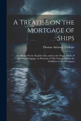 A Treatise on the Mortgage of Ships: As Affected by the Registry Acts, and on the Proper Mode of Effecting Mortgages on Property of This Nature, and on the Liabilities of the Mortgagee - Thomas Anthony Trollope - cover