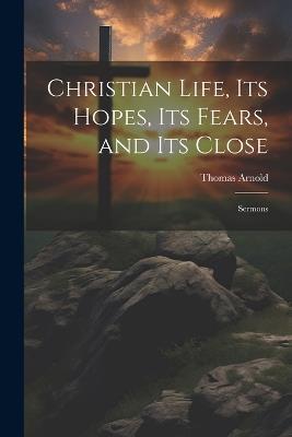 Christian Life, its Hopes, its Fears, and its Close: Sermons - Thomas Arnold - cover
