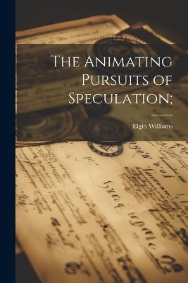 The Animating Pursuits of Speculation; - Elgin Williams - cover