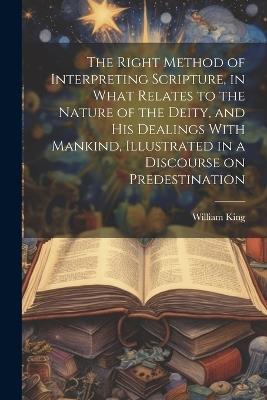 The Right Method of Interpreting Scripture, in What Relates to the Nature of the Deity, and His Dealings With Mankind, Illustrated in a Discourse on Predestination - William King - cover