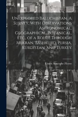 Unexplored Baluchistan. A Survey, With Observations Astronomical, Geographical, Botanical, etc., of a Route Through Mekran, Bashkurd, Persia, Kurdistan, and Turkey - Ernest Ayscoghe Floyer - cover