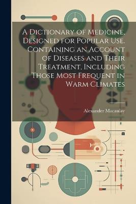 A Dictionary of Medicine, Designed for Popular use. Containing an Account of Diseases and Their Treatment, Including Those Most Frequent in Warm Climates - Alexander Macaulay - cover