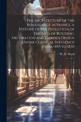 The Architecture of the Renaissance in France, a History of the Evolution of the Arts of Building, Decoration and Garden Design Under Classical Influence From 1495 to 1830: 2 - W H 1865-1924 Ward - cover