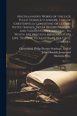 Miscellaneous Works of the Late Philip Dormer Stanhope, Earl of Chesterfield: Consisting of Letters to his Friends, Never Before Printed, and Various Other Articles: to Which are Prefixed, Memoirs of his Life, Tending to Illustrate the Civil, Literary: 2 - Matthew Maty,John Obadiah Justamond - cover