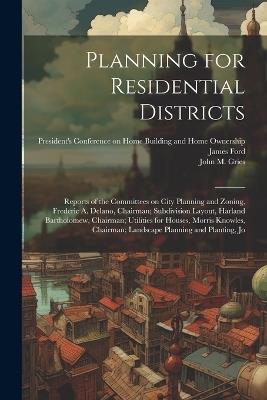 Planning for Residential Districts; Reports of the Committees on City Planning and Zoning, Frederic A. Delano, Chairman; Subdivision Layout, Harland Bartholomew, Chairman; Utilities for Houses, Morris Knowles, Chairman; Landscape Planning and Planting, Jo - John M B 1877 Gries,James Ford - cover