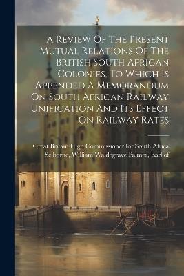 A Review Of The Present Mutual Relations Of The British South African Colonies, To Which Is Appended A Memorandum On South African Railway Unification And Its Effect On Railway Rates - cover