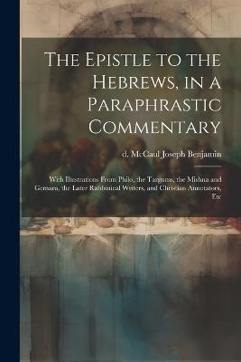 The Epistle to the Hebrews, in a Paraphrastic Commentary: With Illustrations From Philo, the Targums, the Mishna and Gemara, the Later Rabbinical Writers, and Christian Annotators, Etc - Joseph Benjamin D McCaul - cover