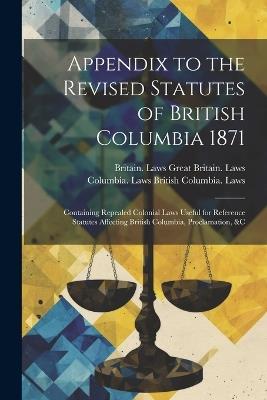 Appendix to the Revised Statutes of British Columbia 1871: Containing Repealed Colonial Laws Useful for Reference Statutes Affecting British Columbia, Proclamation, &c - Britain Laws Great Britain Laws,Columbia Laws British Columbia Laws - cover