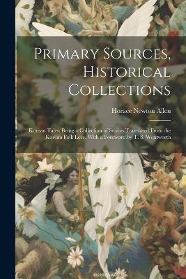 Primary Sources, Historical Collections: Korean Tales: Being a Collection of Stories Translated From the Korean Folk Lore, With a Foreword by T. S. Wentworth - Horace Newton Allen - cover