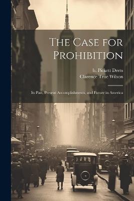 The Case for Prohibition: Its Past, Present Accomplishments, and Future in America - Clarence True Wilson,Deets B Pickett - cover