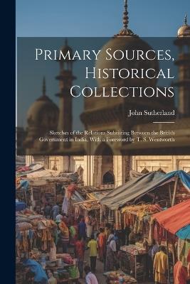 Primary Sources, Historical Collections: Sketches of the Relations Subsisting Between the British Government in India, With a Foreword by T. S. Wentworth - John Sutherland - cover