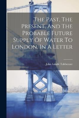 The Past, The Present, And The Probable Future Supply Of Water To London. In A Letter - John Loude Tabberner - cover