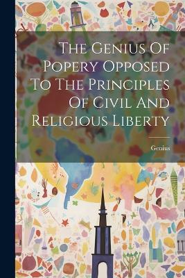 The Genius Of Popery Opposed To The Principles Of Civil And Religious Liberty - cover