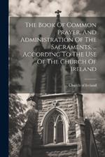 The Book Of Common Prayer, And Administration Of The Sacraments, ... According To The Use Of The Church Of Ireland