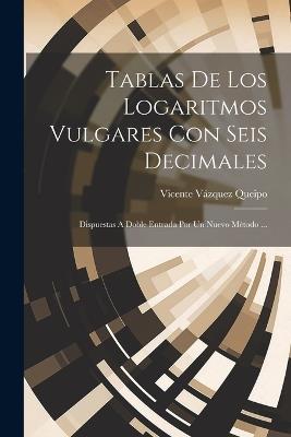 Tablas De Los Logaritmos Vulgares Con Seis Decimales: Dispuestas A Doble Entrada Por Un Nuevo Método ... - Vicente Vázquez Queipo - cover