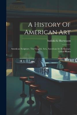 A History Of American Art: American Sculpture. The Graphic Arts. American Art In Europe. Latest Phases - Sadakichi Hartmann - cover