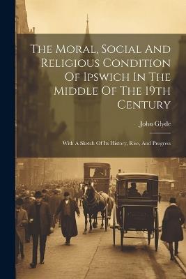 The Moral, Social And Religious Condition Of Ipswich In The Middle Of The 19th Century: With A Sketch Of Its History, Rise, And Progress - John Glyde - cover