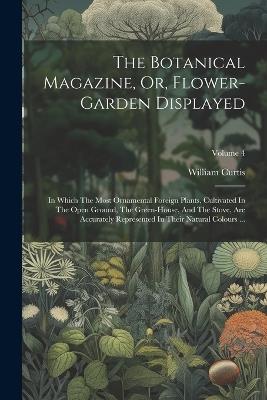 The Botanical Magazine, Or, Flower-garden Displayed: In Which The Most Ornamental Foreign Plants, Cultivated In The Open Ground, The Green-house, And The Stove, Are Accurately Represented In Their Natural Colours ...; Volume 4 - William Curtis - cover