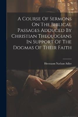 A Course Of Sermons On The Biblical Passages Adduced By Christian Theologians In Support Of The Dogmas Of Their Faith - Hermann Nathan Adler - cover