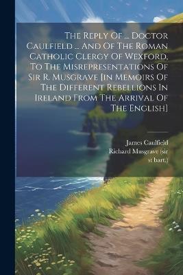 The Reply Of ... Doctor Caulfield ... And Of The Roman Catholic Clergy Of Wexford, To The Misrepresentations Of Sir R. Musgrave [in Memoirs Of The Different Rebellions In Ireland From The Arrival Of The English] - 1st Bart ) - cover