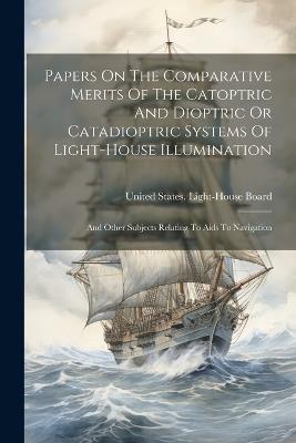 Papers On The Comparative Merits Of The Catoptric And Dioptric Or Catadioptric Systems Of Light-house Illumination: And Other Subjects Relating To Aids To Navigation - cover