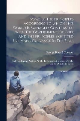 Some Of The Principles According To Which This World Is Managed, Contrasted With The Government Of God, And The Principles Exhibited For Man's Guidance In The Bible: Delivered As An Address At The Religious Celebration, On The Fourth Of July, In Salem - George Barrell Cheever - cover