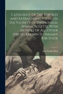 Catalogue Of The Reptiles And Batrachians Found In The Vicinity Of Springfield, Massachusetts, With Notices Of All Other Species Known To Inhabit The State - Joel Asaph Allen - cover