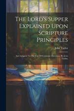 The Lord's Supper Explained Upon Scripture Principles: And Adapted To The Use Of Common Christians. By John Taylor,