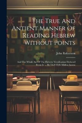 The True And Antient Manner Of Reading Hebrew Without Points: And The Whole Art Of The Hebrew Versification Deduced From It. ... By Th-s Cl-s: Midras Iaoeus - John Robertson - cover