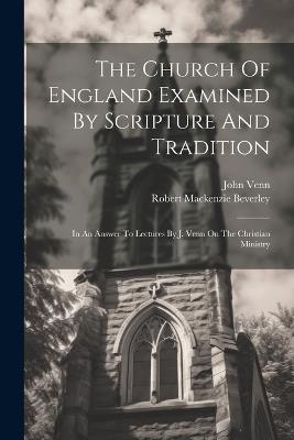 The Church Of England Examined By Scripture And Tradition: In An Answer To Lectures By J. Venn On The Christian Ministry - Robert MacKenzie Beverley,John Venn - cover