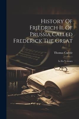 History Of Friedrich Ii. Of Prussia Called Frederick The Great: In Six Volumes - Thomas Carlyle - cover