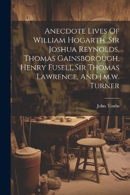 Anecdote Lives Of William Hogarth, Sir Joshua Reynolds, Thomas Gainsborough, Henry Fuseli, Sir Thomas Lawrence, And J.m.w. Turner - John Timbs - cover