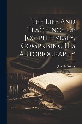 The Life And Teachings Of Joseph Livesey, Comprising His Autobiography - Joseph Livesey - cover