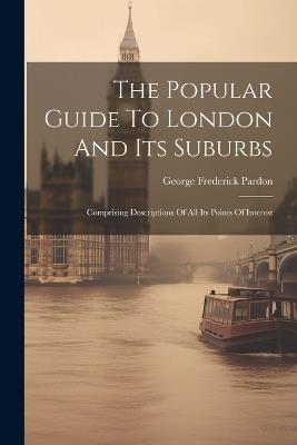 The Popular Guide To London And Its Suburbs: Comprising Descriptions Of All Its Points Of Interest - George Frederick Pardon - cover