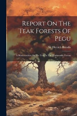 Report On The Teak Forests Of Pegu: A Memorandum On The Teak In The Tharawaddy Forests - Dietrich Brandis - cover