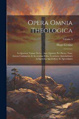 Opera Omnia Theologica: In Quatuor Tomos Divisa: Ante Quidem Per Partes, Nunc Autem Coniunctim & Accuratius Edita. Continens Annotationes In Epistolas Apolstolicas Et Apocalipsin; Volume 3 - Hugo Grotius - cover