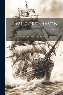 Milford Haven: Its Navigation And Present Facilities As A Port For Trade - Spencer (Capt ) - cover