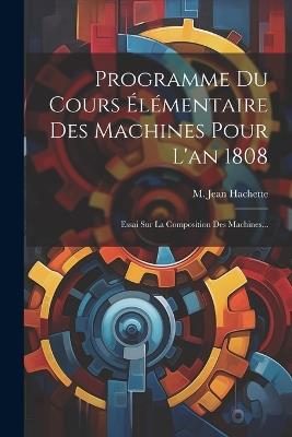 Programme Du Cours Élémentaire Des Machines Pour L'an 1808: Essai Sur La Composition Des Machines... - M Jean Hachette - cover