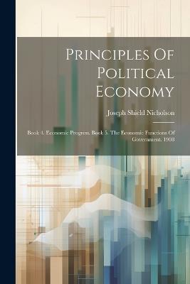 Principles Of Political Economy: Book 4. Economic Progress. Book 5. The Economic Functions Of Government. 1908 - Joseph Shield Nicholson - cover