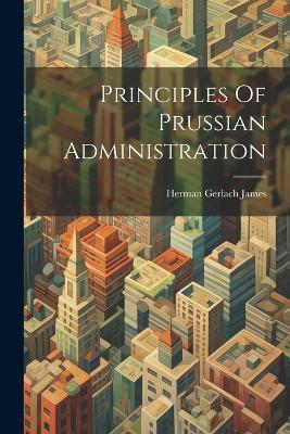 Principles Of Prussian Administration - Herman Gerlach James - cover