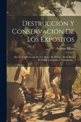 Destrucción Y Conservación De Los Expósitos: Idea De La Perfección De Este Ramo De Policia: Modo Breve De Poblar La España Y Testamento... - Antonio Bilbao - cover