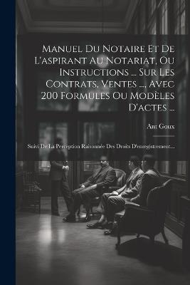 Manuel Du Notaire Et De L'aspirant Au Notariat, Ou Instructions ... Sur Les Contrats, Ventes ..., Avec 200 Formules Ou Modèles D'actes ...: Suivi De La Perception Raisonnée Des Droits D'enregistrement... - Ant Goux - cover