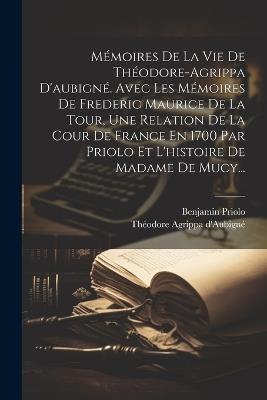 Mémoires De La Vie De Théodore-agrippa D'aubigné. Avec Les Mémoires De Frederic Maurice De La Tour, Une Relation De La Cour De France En 1700 Par Priolo Et L'histoire De Madame De Mucy... - Théodore Agrippa D'Aubigné,Benjamin Priolo - cover