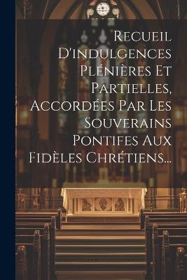 Recueil D'indulgences Plénières Et Partielles, Accordées Par Les Souverains Pontifes Aux Fidèles Chrétiens... - Anonymous - cover