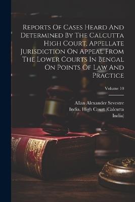 Reports Of Cases Heard And Determined By The Calcutta High Court, Appellate Jurisdiction On Appeal From The Lower Courts In Bengal On Points Of Law And Practice; Volume 10 - Allan Alexander Sevestre,India) - cover