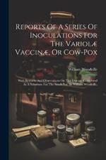 Reports Of A Series Of Inoculations For The Variolæ Vaccinæ, Or Cow-pox: With Remarks And Observations On This Disease, Considered As A Substitute For The Small-pox. By William Woodville,